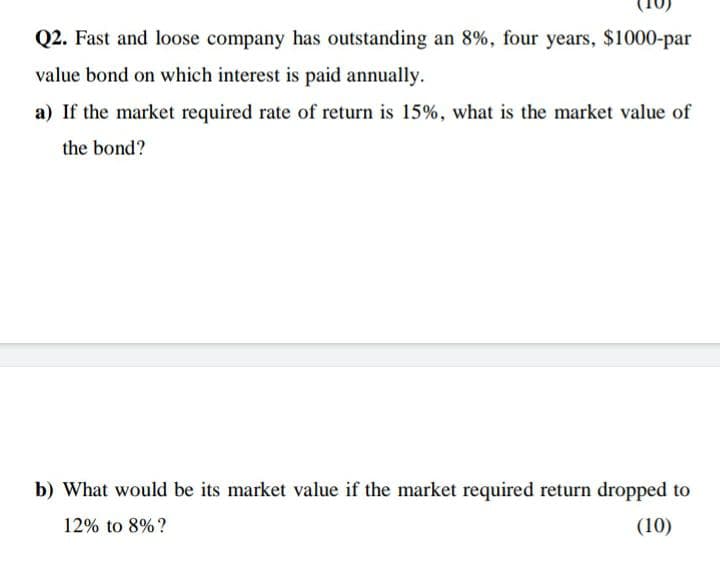 Q2. Fast and loose company has outstanding an 8%, four years, $1000-par
value bond on which interest is paid annually.
a) If the market required rate of return is 15%, what is the market value of
the bond?
b) What would be its market value if the market required return dropped to
12% to 8%?
(10)
