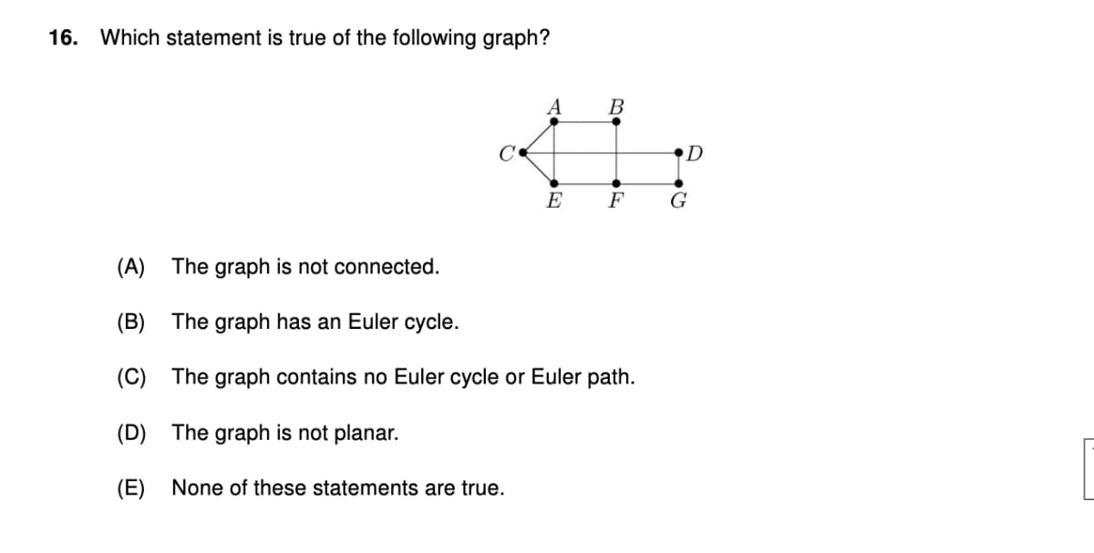 16. Which statement is true of the following graph?
@
(D) The graph is not planar.
A
(A) The graph is not connected.
(B) The graph has an Euler cycle.
(C) The graph contains no Euler cycle or Euler path.
(E) None of these statements are true.
B
D
E F G