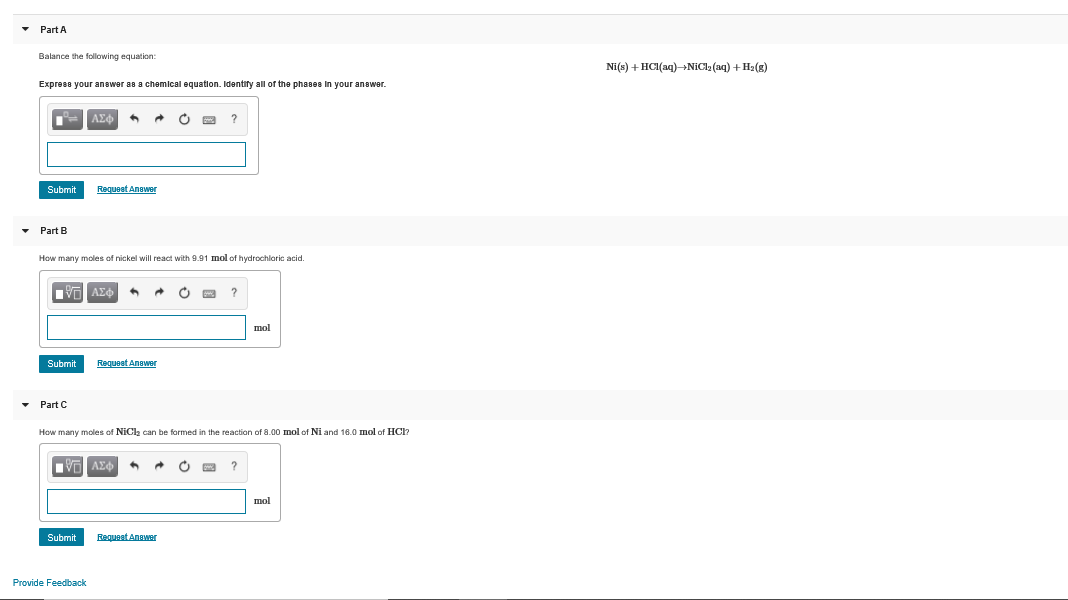 Part A
Balance the following equation:
Ni(s) + HCI(aq)NiCla (aq) + H2(g)
Express your answer as a chemical equation. Identify all of the phases In your answer.
ΑΣΦ
Submit
Requeet Anawer
• Part B
How many moles of nickel will react with 9.91 mol of hydrochloric acid.
ΑΣΦ
mol
Submit
Requeat Answer
• Part C
How many moles of NiCla can be formed in the reaction of 8.00 mol of Ni and 16.0 mol of HCl?
ΑΣφ
mol
Submit
Request Anawer
Provide Feedback
