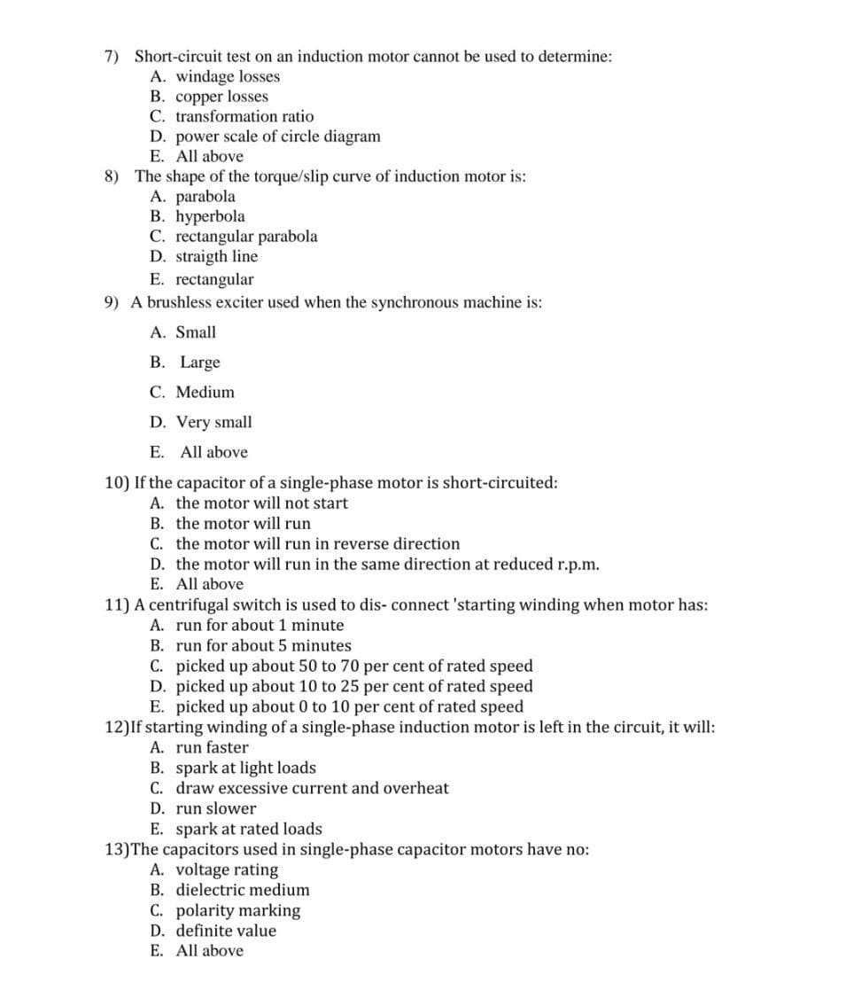 7) Short-circuit test on an induction motor cannot be used to determine:
A. windage losses
B. copper losses
C. transformation ratio
D. power scale of circle diagram
E. All above
8) The shape of the torque/slip curve of induction motor is:
A. parabola
В. һурerbola
C. rectangular parabola
D. straigth line
E. rectangular
9) A brushless exciter used when the synchronous machine is:
A. Small
B. Large
C. Medium
D. Very small
E. All above
10) If the capacitor of a single-phase motor is short-circuited:
A. the motor will not start
B. the motor will run
C. the motor will run in reverse direction
D. the motor will run in the same direction at reduced r.p.m.
E. All above
11) A centrifugal switch is used to dis- connect 'starting winding when motor has:
A. run for about 1 minute
B. run for about 5 minutes
C. picked up about 50 to 70 per cent of rated speed
D. picked up about 10 to 25 per cent of rated speed
E. picked up about 0 to 10 per cent of rated speed
12)If starting winding of a single-phase induction motor is left in the circuit, it will:
A. run faster
B. spark at light loads
C. draw excessive current and overheat
D. run slower
E. spark at rated loads
13)The capacitors used in single-phase capacitor motors have no:
A. voltage rating
B. dielectric medium
C. polarity marking
D. definite value
E. All above
