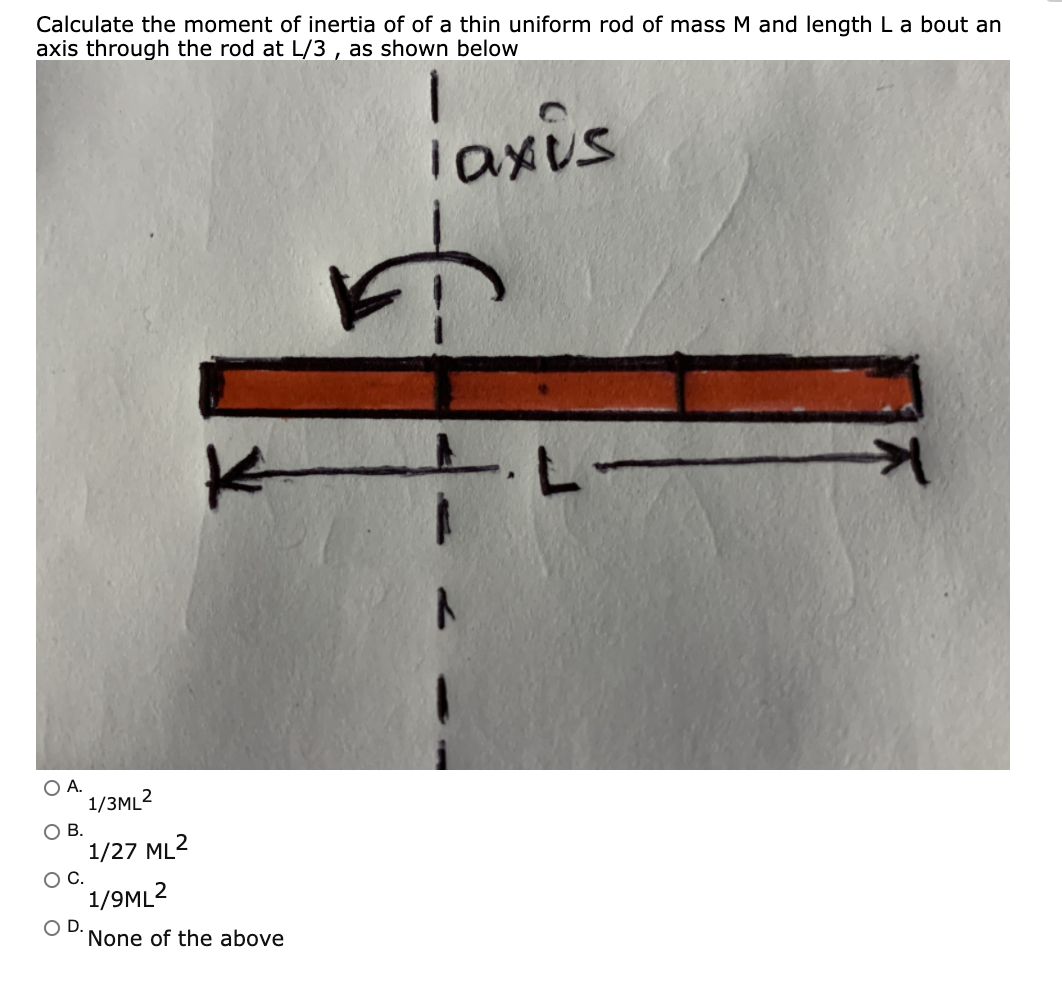 Calculate the moment of inertia of of a thin uniform rod of mass M and length La bout an
axis through the rod at L/3 , as shown below
iaxis
O A.
1/3ML2
OB.
1/27 ML2
OC.
1/9ML2
OD.
None of the above
