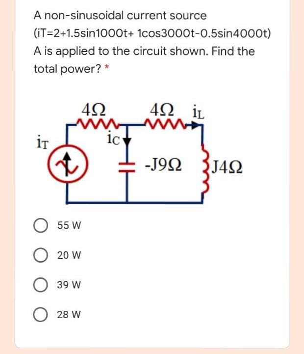 A non-sinusoidal current source
(iT=2+1.5sin10o0t+ 1cos3000t-0.5sin4000t)
A is applied to the circuit shown. Find the
total power? *
İL
iT
ic
-J9Ω
J4Q
O 55 W
20 W
39 W
28 W
