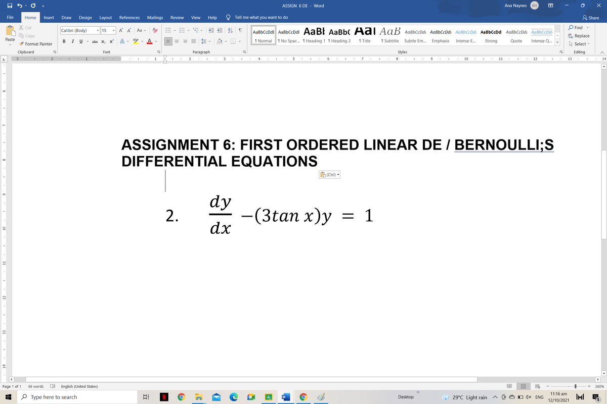 ASSIGN 6 DE
Word
Ana Naynes
AN
困
File
Home
Insert
Draw
Design Layout
References
Mailings
Review
View
Help
Tell me what you want to do
& Share
X Cut
A A
:= - E - , v
处
O Find -
Calibri (Body)
Aa v
AaBbCcDdt AaBbCcDdf AaB! AaBbC Aal AaB AaBbCcDdi AaBbCcDdi AaBbCcDdi AaBbCcDdl AaBbCcDdi AaBbCcDdl
15
自Copy
ab Replace
Paste
BI U v abe X, X
aby v
1 Normal
1 No Spac. THeading 1 T Heading 2
1 Title
1 Subtitle
Subtle Em. Emphasis
Intense E...
Strong
Quote
Intense Q...
V Format Painter
A Select -
Clipboard
Font
Paragraph
Styles
Editing
2
1
1
3
4
6
7
10
11
12
13
14
6.
ASSIGNMENT 6: FIRST ORDERED LINEAR DE / BERNOULLI;S
DIFFERENTIAL EQUATIONS
D(Ctrl)
dy
-(3tan x)y
dx
2.
Page 1 of 1
66 words
DE
English (United States)
260%
11:16 am
e Type here to search
w
Desktop
29°C Light rain
O D (× ENG
IM
12/10/2021
13
