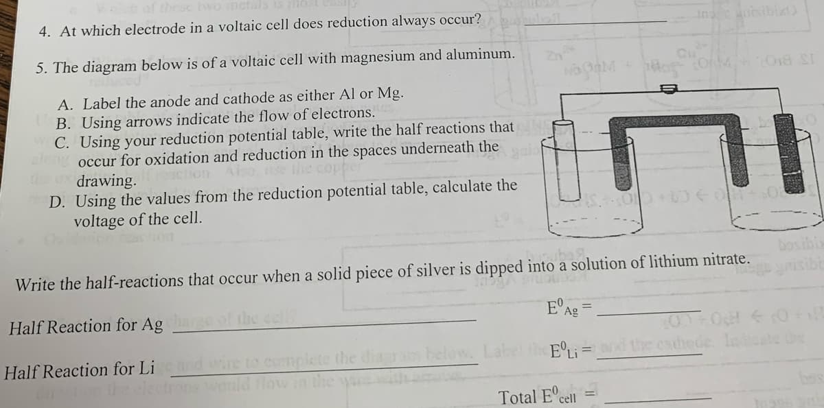 4. At which electrode in a voltaic cell does reduction always occur?
5. The diagram below is of a voltaic cell with magnesium and aluminum.
A. Label the anode and cathode as either Al or Mg.
UB. Using arrows indicate the flow of electrons.
C. Using your reduction potential table, write the half reactions that
along occur for oxidation and reduction in the spaces underneath the
the ax drawing.
action Also, use the copper
D. Using the values from the reduction potential table, calculate the
voltage of the cell.
NOORM
CONM.
Total Ecell
2018 ST
←
OT+01
bosibis
Write the half-reactions that occur when a solid piece of silver is dipped into a solution of lithium nitrate.
Half Reaction for Ag
of the cell?
E Ag
00+0 0 +18
ELi and the cathede. Indicate the
Half Reaction for Lige and wire to complete the diagram below. Label
Cincton the electrons would flow in the ware with ant