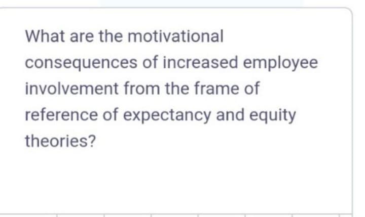 What are the motivational
consequences of increased employee
involvement from the frame of
reference of expectancy and equity
theories?