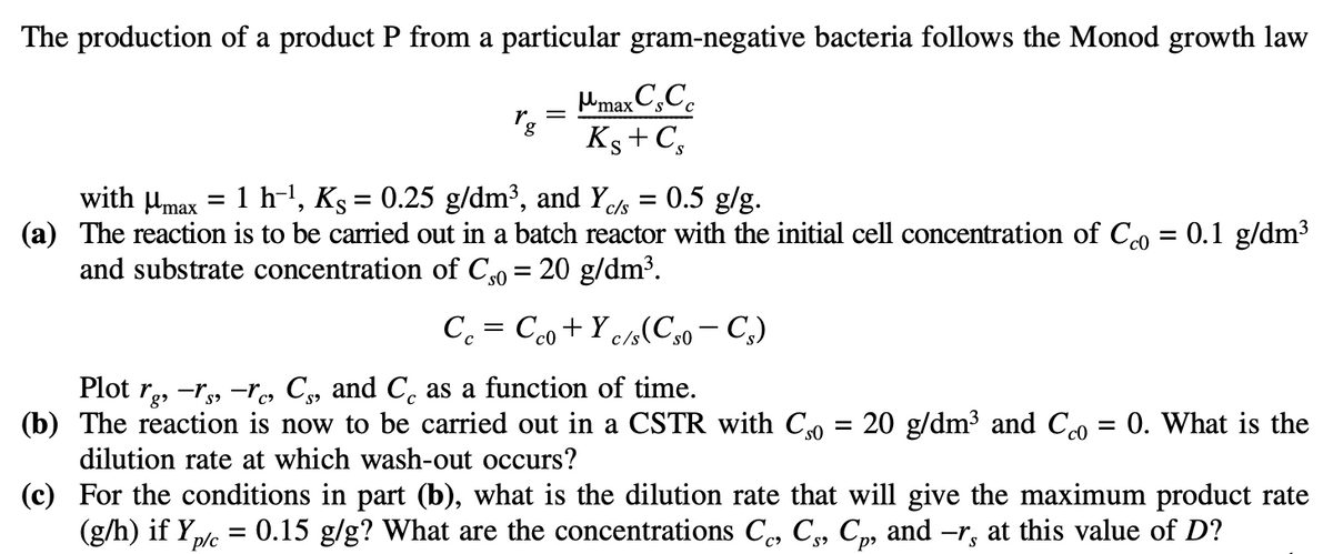 The production of a product P from a particular gram-negative bacteria follows the Monod growth law
max Cs Co
Ks + C,
rg
=
with max
(a) The reaction is to be carried out in a batch reactor with the initial cell concentration of Cco = 0.1 g/dm³
and substrate concentration of Cso = 20 g/dm³.
=
1 h-¹, Ks = 0.25 g/dm³, and Y₁ = 0.5 g/g.
c/s
=
p/c
Cc Cco + Yc/s(Cs0 - Cs)
=
Plot rg, -rs-re, Cs, and Co as a function of time.
The reaction is now to be car
(b)
dilution rate at which wash-out
out in a CSTR with Cso = 20 g/dm³ and Cco = 0. What is the
occurs?
(c) For the conditions in part (b), what is the dilution rate that will give the maximum product rate
0.15 g/g? What are the concentrations Cc, C₁, Cp, and ―r, at this value of D?
(g/h) if Y