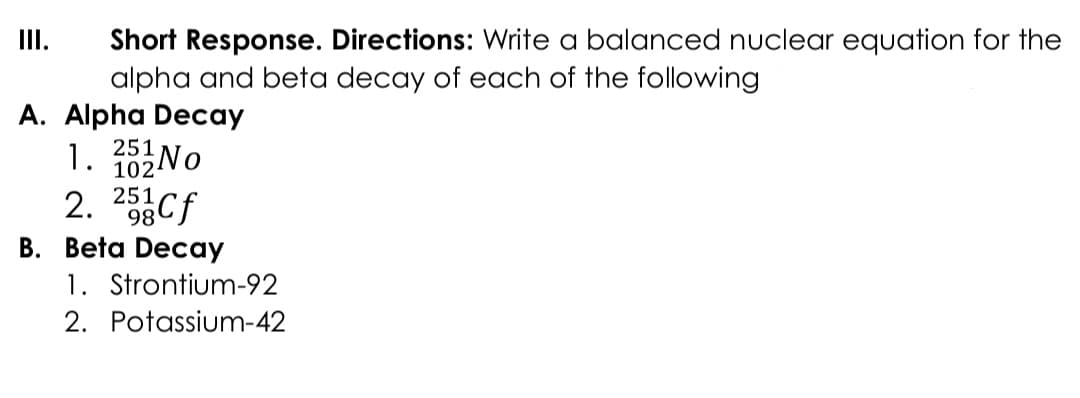 Short Response. Directions: Write a balanced nuclear equation for the
alpha and beta decay of each of the following
II.
A. Alpha Decay
1. 3No
2. 25Cf
251
102
98
B. Beta Decay
1. Strontium-92
2. Potassium-42
