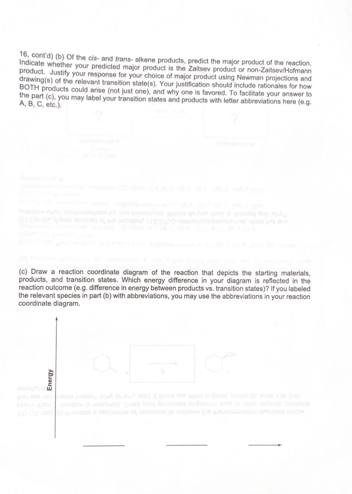 16, cont'd) (b) of the cis- and trans- alkene products, predict the major product of the reaction.
Indicate whether your predicted major product is the Zaitsev product or non-Zaitsev/Hofmann
product. Justify your response for your choice of major product using Newman projections and
drawing(s) of the relevant transition state(s). Your justification should include rationales for how
BOTH products could arise (not just one), and why one is favored. To facilitate your answer to
the part (c), you may label your transition states and products with letter abbreviations here (e.g.
A, B, C, etc.).
(c) Draw a reaction coordinate diagram of the reaction that depicts the starting materials,
products, and transition states. Which energy difference in your diagram is reflected in the
reaction outcome (e.g. difference in energy between products vs. transition states)? If you labeled
the relevant species in part (b) with abbreviations, you may use the abbreviations in your reaction
coordinate diagram.
Energy
O
JA) (300)) Lobosea sednice of emotions to questo posto gde geborg dejta