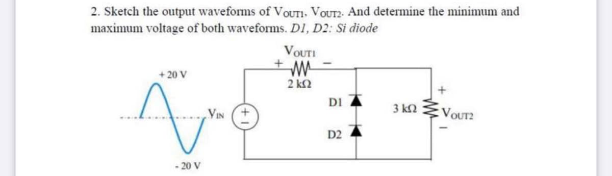 2. Sketch the output waveforms of VOUTI. VOUT2. And determine the minimum and
maximum voltage of both waveforms. D1, D2: Si diode
VOUTI
+ 20 V
2 k2
DI
3 kN
VIN (+
VOUT2
D2
- 20 V
