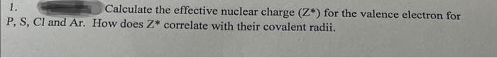 1.
P, S, Cl and Ar. How does Z* correlate with their covalent radii.
Calculate the effective nuclear charge (Z*) for the valence electron for