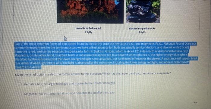 hematite in Sedona, AZ
Fe₂O₂
stacked magnetite rocks
Fe₂04
Two of the most common forms of iron oxides found in the Earth's crust are hematite, Fe,O, and magnetite, Fe,O.. Although Fe and O are not
commonly encountered in the semiconductors we have talked about so far, both are actually semiconductors, and also minerals (rocks!).
Hematite is red, and can be observed in spectacular form in Sedona, Arizona, which is about 120 miles north of Arizona State University.
Magnetite, on the other hand, is almost black. A substance will appear red to a viewer if when light hits it, the higher energy blue light is
absorbed by the substance and the lower energy red light is not absorbed, but is reflected off towards the viewer. A substance will appear black
to a viewer if when light hits it all of the light is absorbed by the substance, including the lower energy red light, and none is reflected off
towards the viewer.
Given the list of options, select the correct answer to this question: Which has the larger band gap, hematite or magnetite?
Hematite has the larger band gap and magnetite the smaller band gap.
Magnetite has the larger band gap and hematite the smaller band gap
Save
