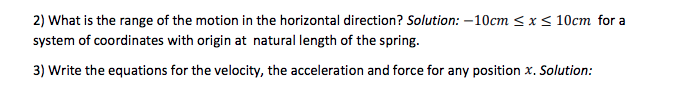 2) What is the range of the motion in the horizontal direction? Solution: -10cm ≤ x ≤ 10cm for a
system of coordinates with origin at natural length of the spring.
3) Write the equations for the velocity, the acceleration and force for any position x. Solution: