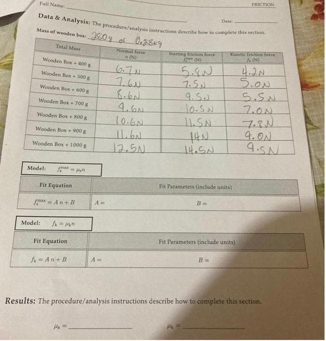 Full Name:
Data & Analysis: The procedure/analysis instructions describe how to complete this section.
of
2804 of 0.28k9
Mass of wooden box: 20%
Total Mass
Wooden Box + 400 g
Wooden Box + 500 g
Wooden Box + 600 g
Wooden Box + 700 g
Wooden Box + 800 g
Wooden Box + 900 g
Wooden Box + 1000 g
Model: fax G
Fit Equation
max=An+B
Model: fx=1kn²
Fit Equation
= An+B
A=
Hs=
A =
Normal force
n (N)
6.7N
7.61
4.60
10.6N
11.6N
12.50
Starting friction force
F (N)
5.80
7.SN
9.S.№
10.sw.
11.S.N
14N
14.SN
Pk =
Fit Parameters (include units)
B =
Date:
Fit Parameters (include units)
B=
Kinetic friction force
fc (N)
FRICTION
4.2N
5.ON
Results: The procedure/analysis instructions describe how to complete this section.
5.SN
7.00
7.8 №
9.00
9.5№