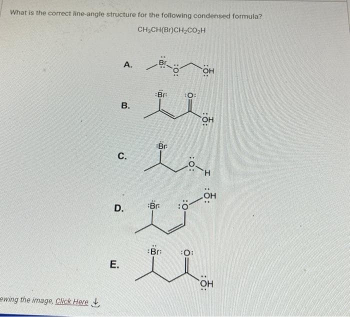 What is the correct line-angle structure for the following condensed formula?
CH3CH(Br)CH₂CO₂H
ewing the image, Click Here
A.
B.
C.
E.
D.
Brö
Br
Br.
Br:
i
Bra
OH
:O:
OH
H-O
:ỗ:
OH
OH