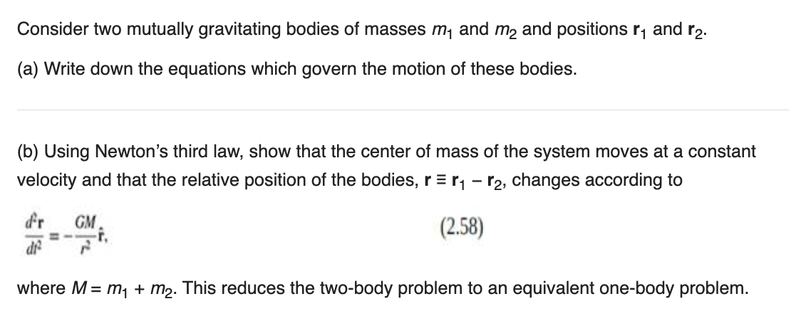 Consider two mutually gravitating bodies of masses m₁ and m₂ and positions ₁ and 2.
(a) Write down the equations which govern the motion of these bodies.
(b) Using Newton's third law, show that the center of mass of the system moves at a constant
velocity and that the relative position of the bodies, r = r₁ – 【₂, changes according to
(2.58)
df²
GM
where M = m₁ + m₂. This reduces the two-body problem to an equivalent one-body problem.