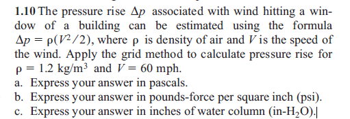 1.10 The pressure rise Ap associated with wind hitting a win-
dow of a building can be estimated using the formula
Ap = p(V?/2), where p is density of air and V is the speed of
the wind. Apply the grid method to calculate pressure rise for
p = 1.2 kg/m³ and V = 60 mph.
a. Express your answer in pascals.
b. Express your answer in pounds-force per square inch (psi).
c. Express your answer in inches of water column (in-H,O).|
