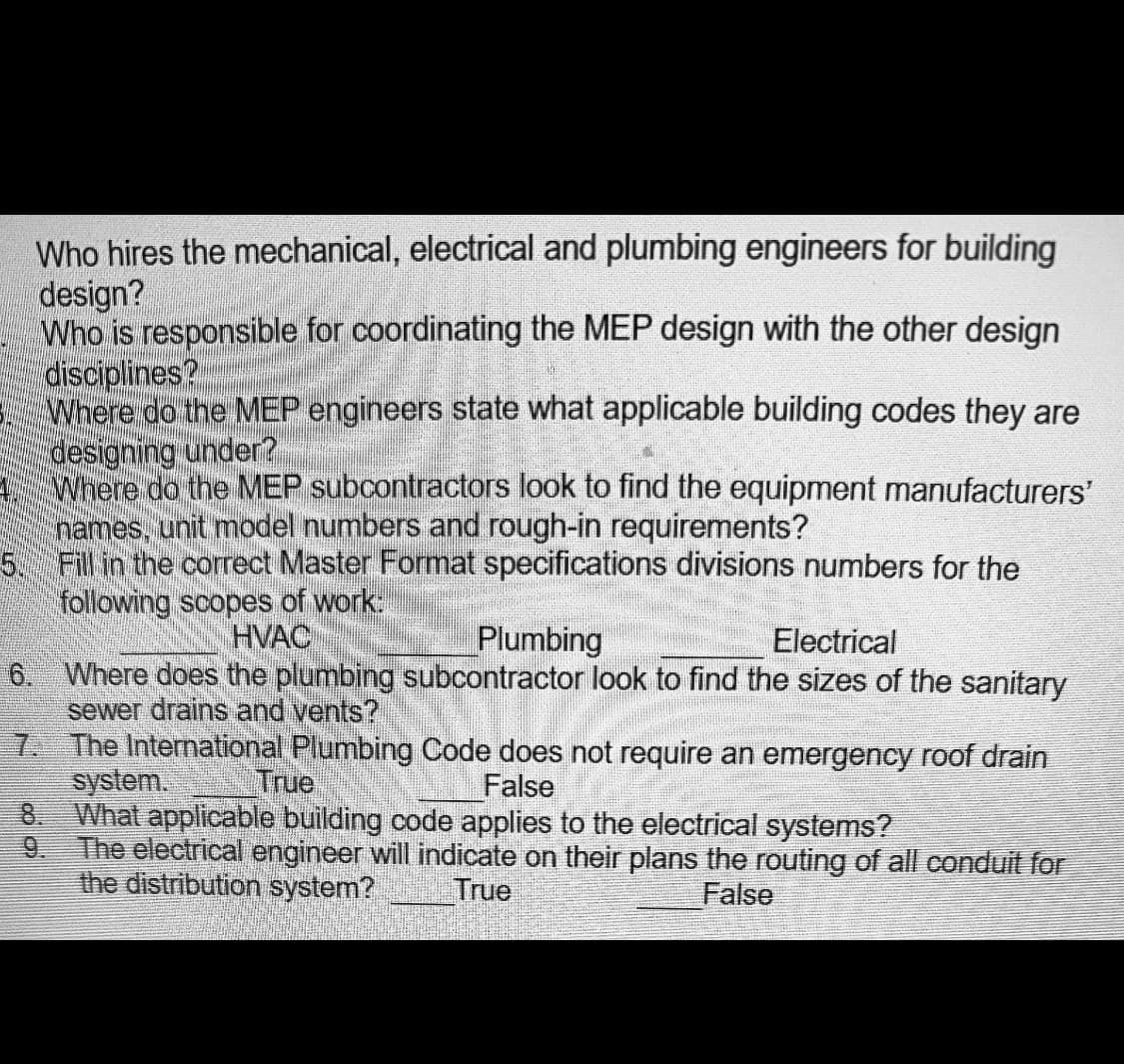 Who hires the mechanical, electrical and plumbing engineers for building
design?
Who is responsible for coordinating the MEP design with the other design
disciplines?
Where do the MEP engineers state what applicable building codes they are
designing under?
Where do the MEP subcontractors look to find the equipment manufacturers'
names, unit model numbers and rough-in requirements?
5. Fill in the correct Master Format specifications divisions numbers for the
following scopes of work:
HVAC
Plumbing
Electrical
6. Where does the plumbing subcontractor look to find the sizes of the sanitary
sewer drains and vents?
7. The International Plumbing Code does not require an emergency roof drain
system.
8. What applicable building code applies to the electrical systems?
9. The electrical engineer will indicate on their plans the routing of all conduit for
the distribution system?
True
False
True
False
