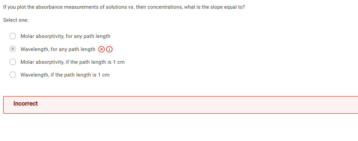 If you plot the absorbance measurements of solutions vs. their concentrations, what is the slope equal to?
Select one:
Molar absorptivity, for any path length
Wavelength, for any path length 80
Molar absorptivity, if the path length is 1 cm
Wavelength, if the path length is 1 cm
Incorrect
