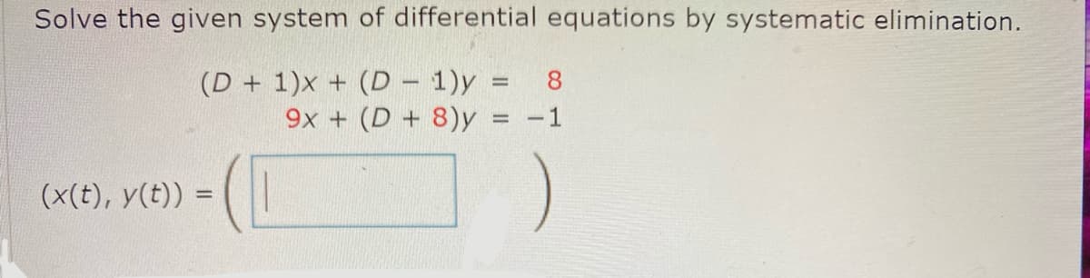 ### Solving a System of Differential Equations by Systematic Elimination

We aim to solve the given system of differential equations using systematic elimination. The system provided is:

\[ (D + 1)x + (D - 1)y = 8 \]
\[ 9x + (D + 8)y = -1 \]

Here, \(D\) represents the differential operator \( \frac{d}{dt} \).

### Step-by-Step Solution

1. **Combine Equations**: Use systematic elimination to simplify the system.

2. **Solve for Variables**: Find the solutions \( x(t) \) and \( y(t) \).

The result will be expressed in the form:

\[ (x(t), y(t)) = \left( \boxed{\phantom{x}} \right) \]

### Explanation of the Diagram

In this context, there is no graph or diagram included that needs detailing. The focus is on transcribing the system of equations and the method to solve them.

For a detailed and step-by-step solution, follow through with systematic elimination techniques in differential equations.