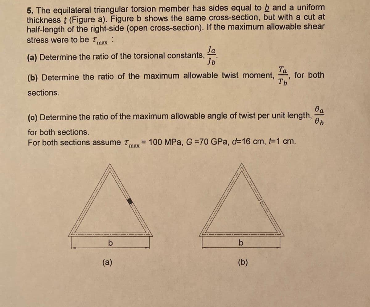 5. The equilateral triangular torsion member has sides equal to b and a uniform
thickness t (Figure a). Figure b shows the same cross-section, but with a cut at
half-length of the right-side (open cross-section). If the maximum allowable shear
stress were to be Tmax:
Ja
(a) Determine the ratio of the torsional constants,
Jb
Ta
for both
Tb
(b) Determine the ratio of the maximum allowable twist moment,
sections.
(c) Determine the ratio of the maximum allowable angle of twist per unit length,
Ob
for both sections.
For both sections assume t,
maY = 100 MPa, G =70 GPa, d=16 cm, t=1 cm.
b
b
(a)
(b)
