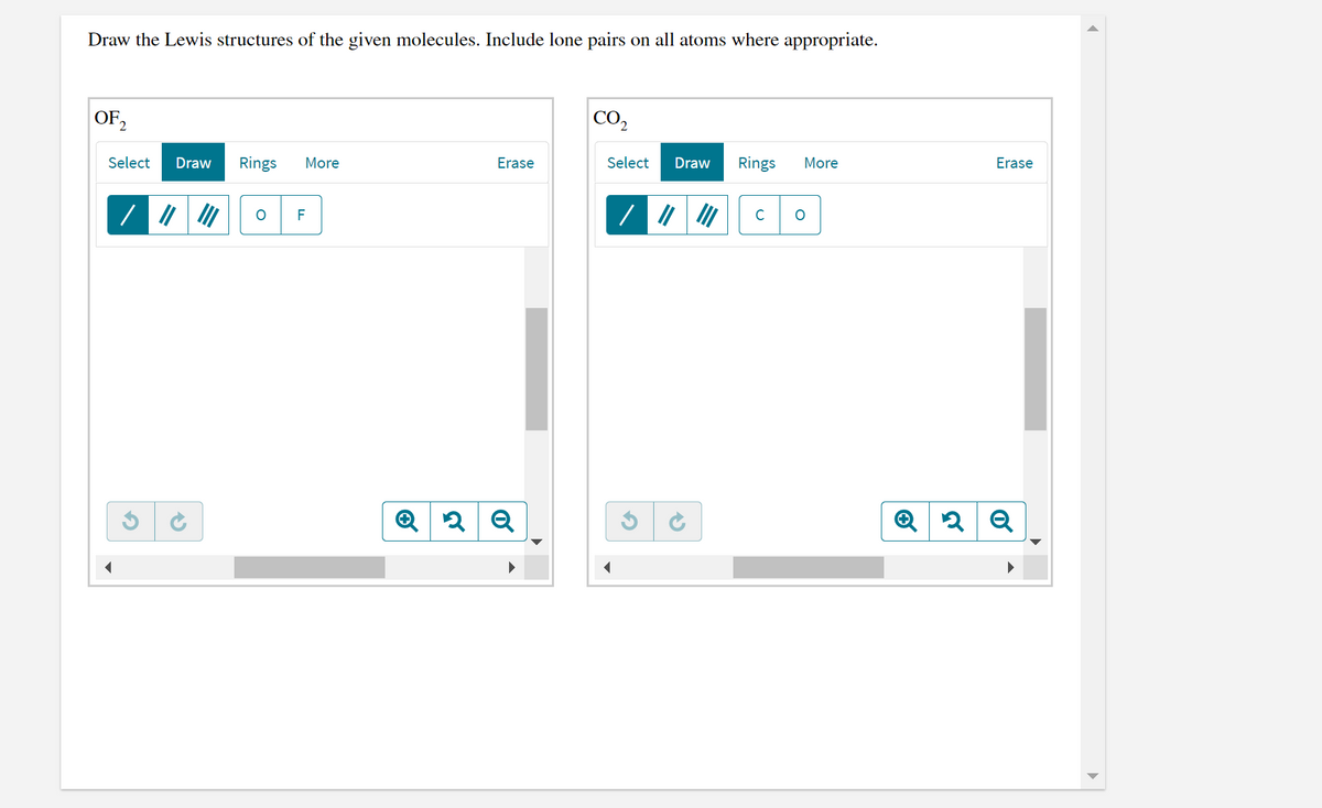Draw the Lewis structures of the given molecules. Include lone pairs on all atoms where appropriate.
OF2
CO,
Select
Draw
Rings
More
Erase
Select
Draw
Rings
More
Erase
C
F

