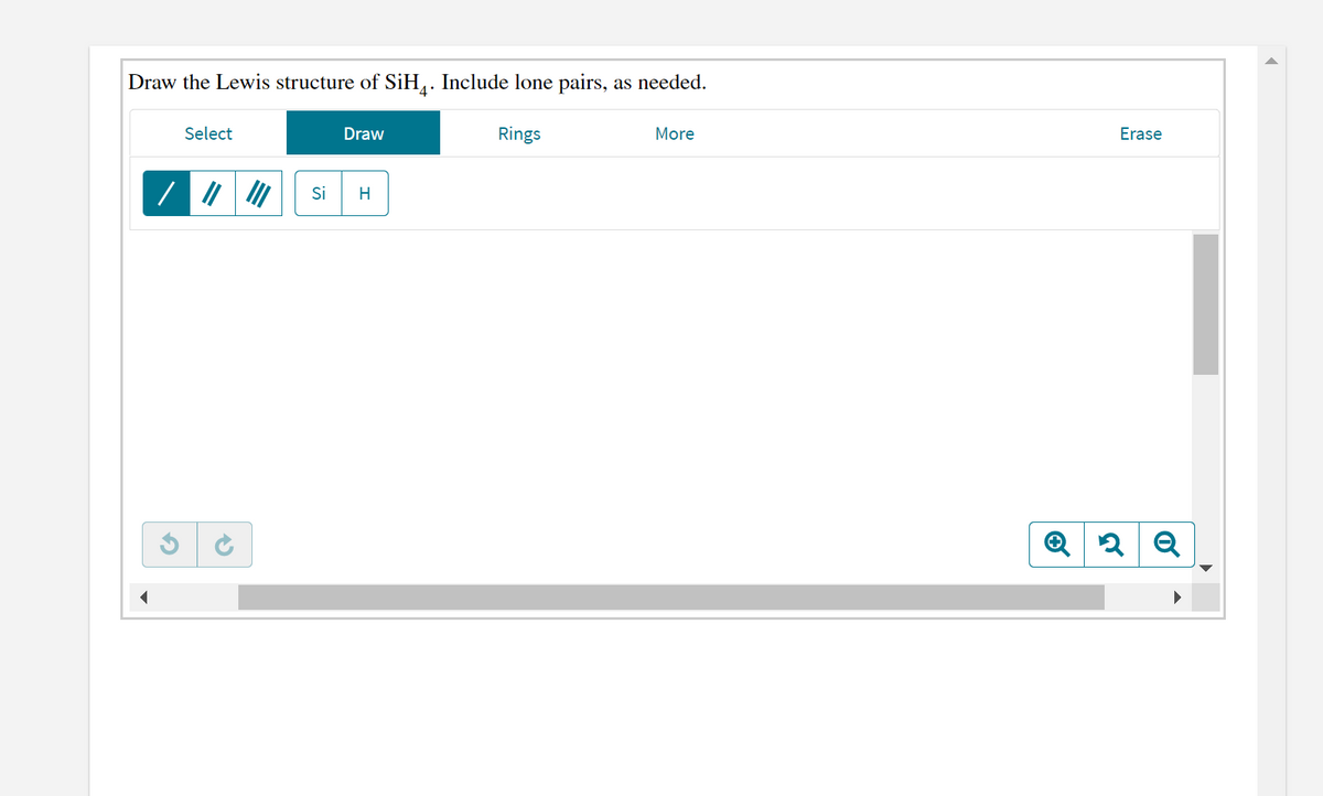 Draw the Lewis structure of SiH,. Include lone pairs, as needed.
Select
Draw
Rings
More
Erase
Si
H
