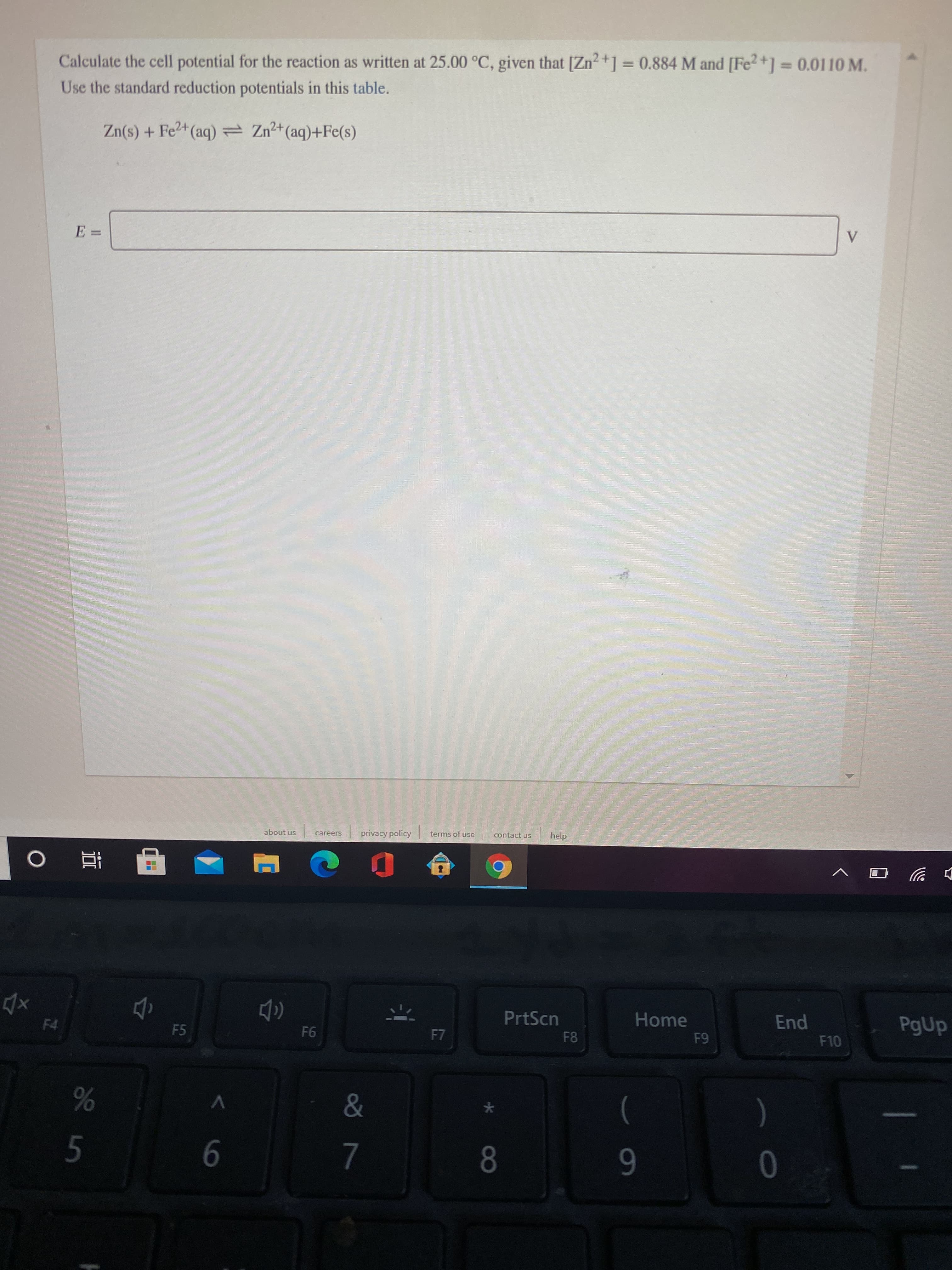 %3D
Calculate the cell potential for the reaction as written at 25.00 °C, given that [Zn2+] = 0.884 M and [Fe2+] =0.0110 M.
Use the standard reduction potentials in this table.
2+
Zn(s) + Fe2+ (aq)= Z(aq)+Fe(s)
V
E =
