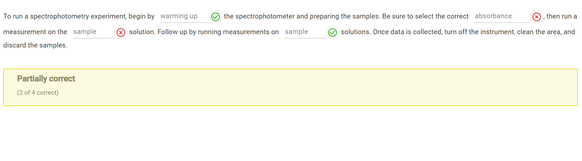 To run a spectrophotometry experiment, begin by warming up
the spectrophotometer and preparing the samples. Be sure to select the correct absorbance
(X), then run a
measurement on the sample
solution. Follow up by running measurements on sample
solutions. Once data is collected, turn off the instrument, clean the area, and
discard the samples.
Partially correct
(2 of 4 correct)
