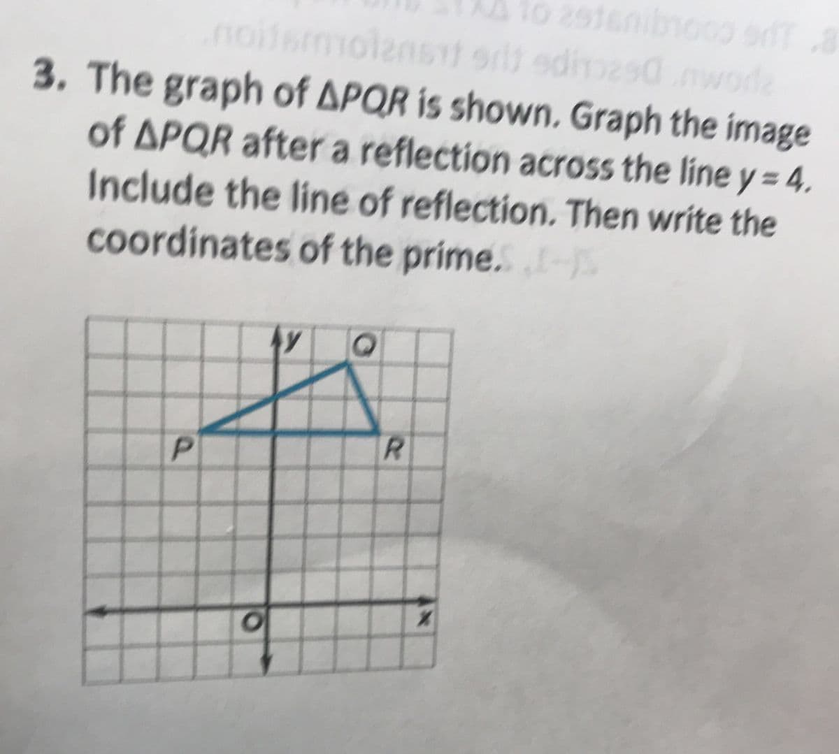 lo 2916nibnooo or
iemolenst srlt edimesdmwode
3. The graph of APQR is shown, Graph the image
of APQR after a reflection across the line y= 4
%3D
Include the line of reflection. Then write the
coordinates of the prime. S
P.
