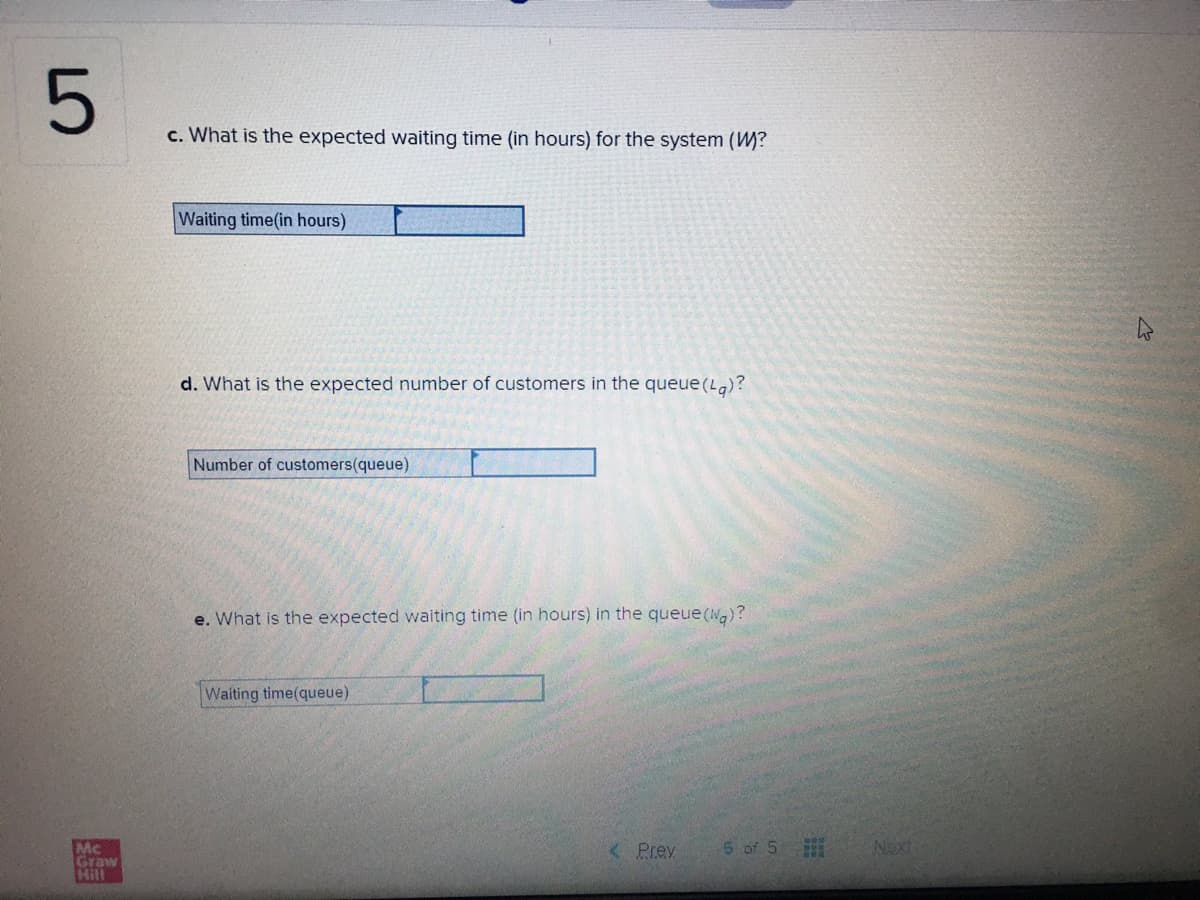 c. What is the expected waiting time (in hours) for the system (W?
Waiting time(in hours)
d. What is the expected number of customers in the queue (Lg)?
Number of customers(queue)
e. What is the expected waiting time (in hours) in the queue (Wa)?
Waiting time(queue)
5 of 5
Next
Mc
Graw
Hill
< Prey
