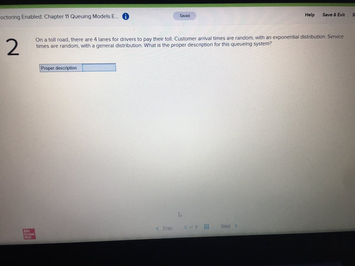 octoring Enabled: Chapter 11 Queuing Models E..
Help
Save & Exit
Saved
2
On a toll road, there are 4 lanes for drivers to pay their toll. Customer arrival times are random, with an exponential distribution. Service
times are random, with a general distribution. What is the proper description for this queueing system?
Proper description
< Prev
2 of 5
Next >
Mc
Grawe
Hill
