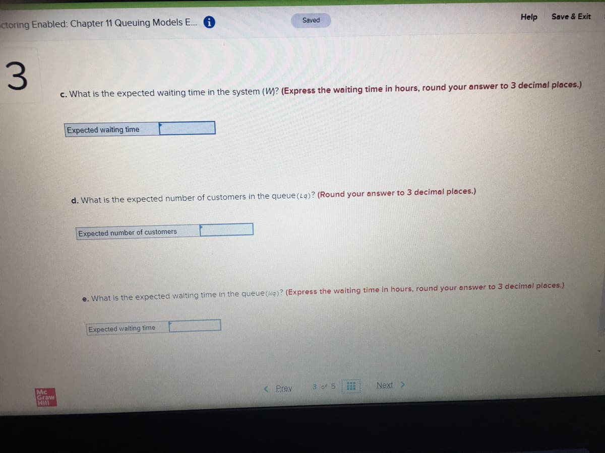 ctoring Enabled: Chapter 11 Queuing Models E.. A
Saved
Help
Save & Exit
c. What is the expected waiting time in the system (W? (Express the waiting time in hours, round your answer to 3 decimal places.)
Expected waiting time
d. What is the expected number of customers in the queue(Lq)? (Round your answer to 3 decimal places.)
Expected number of customers
e. What is the expected waiting time in the queue(wg)? (Express the waiting time in hours, round your answer to 3 decimal places.)
Expected waiting time
Mc
Graw
Hill
< Prev
3 of 5
Next >
