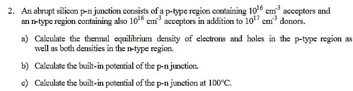 2. An abrupt silicon p-n junction consists of a p-type region containing 10° cm acceptors and
an n-type region containing also 1016 em acceptors in addition to 10" cm³ donors.
a) Calculate the themal equilibrium density of electrons and holes in the p-type region as
well as both densities in the n-type region.
b) Calculate the built-in potential of the p-n junction.
c) Calculate the built-in potential of the p-n junction at 100°C.
