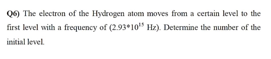 Q6) The electron of the Hydrogen atom moves from a certain level to the
first level with a frequency of (2.93*1015 Hz). Determine the number of the
initial level.
