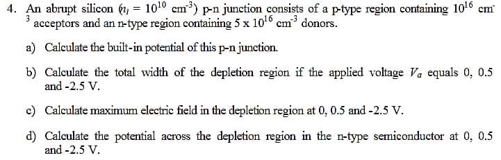 4. An abrupt silicon (, = 1010 cm³) p-n junction consists of a p-type region containing 1016 cm
acceptors and an n-type region containing 5 x 106 cm donors.
3
a) Calculate the built-in potential of this p-njunction.
b) Calculate the total width of the depletion region if the applied voltage Va equals 0, 0.5
and -2.5 V.
c) Calculate maximum electric field in the depletion region at 0, 0.5 and -2.5 V.
d) Calculate the potential across the depletion region in the n-type semiconductor at 0, 0.5
and -2.5 V.
