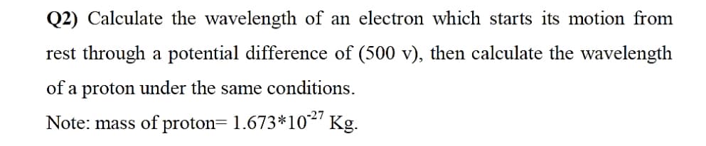 Q2) Calculate the wavelength of an electron which starts its motion from
rest through a potential difference of (500 v), then calculate the wavelength
of a proton under the same conditions.
Note: mass of proton= 1.673*10²' Kg.
