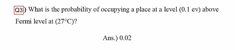 Q3) What is the probability of occupying a place at a level (0.1 ev) above
Fermi level at (27°C)?
Ans.) 0.02
