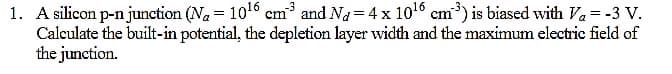 1. A silicon p-n junction (Na = 106 cm and Na 4 x 106 em') is biased with Va = -3 V.
Calculate the built-in potential, the depletion layer wvidth and the maximum electric field of
the junction.
