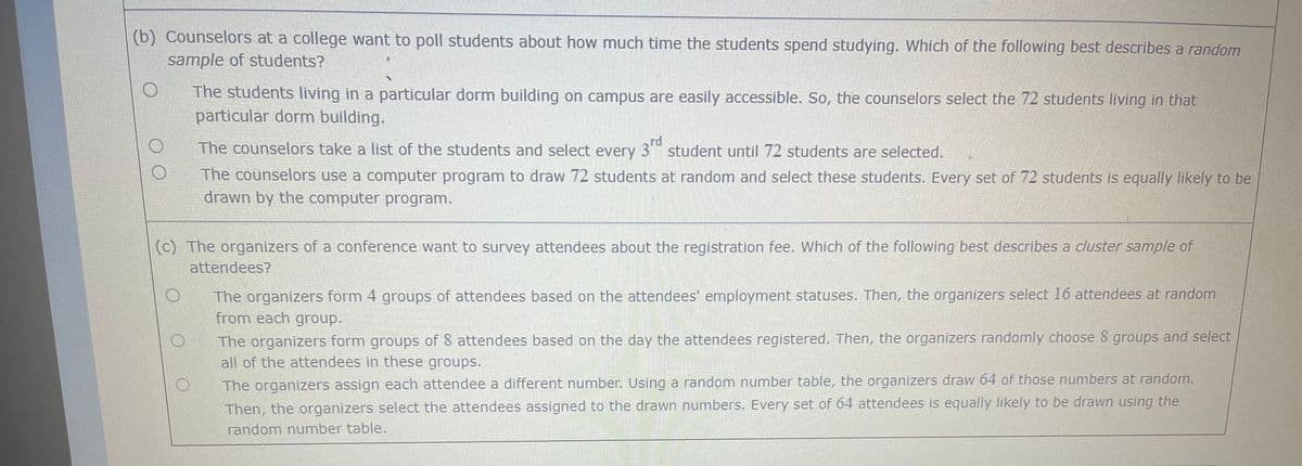 (b) Counselors at a college want to poll students about how much time the students spend studying. Which of the following best describes a random
sample of students?
O
The students living in a particular dorm building on campus are easily accessible. So, the counselors select the 72 students living in that
particular dorm building.
The counselors take a list of the students and select every 3rd student until 72 students are selected.
The counselors use a computer program to draw 72 students at random and select these students. Every set of 72 students is equally likely to be
drawn by the computer program.
(c) The organizers of a conference want to survey attendees about the registration fee. Which of the following best describes a cluster sample of
attendees?
The organizers form 4 groups of attendees based on the attendees' employment statuses. Then, the organizers select 16 attendees at random
from each group.
The organizers form groups of 8 attendees based on the day the attendees registered. Then, the organizers randomly choose 8 groups and select
all of the attendees in these groups.
The organizers assign each attendee a different number. Using a random number table, the organizers draw 64 of those numbers at random.
Then, the organizers select the attendees assigned to the drawn numbers. Every set of 64 attendees is equally likely to be drawn using the
random number table.