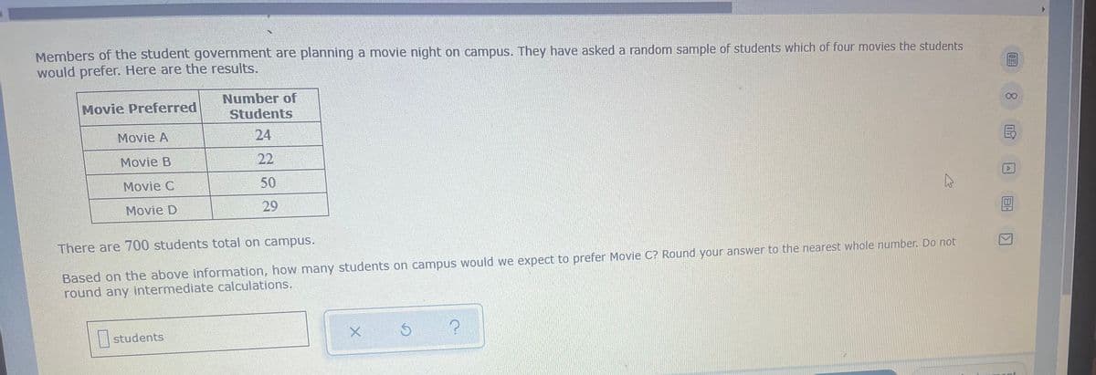 Members of the student government are planning a movie night on campus. They have asked a random sample of students which of four movies the students
would prefer. Here are the results.
Number of
Movie Preferred
Students
Movie A
24
Movie B
Movie C
50
Movie D
29
There are 700 students total on campus.
Based on the above information, how many students on campus would we expect to prefer Movie C? Round your answer to the nearest whole number. Do not
round any intermediate calculations.
students
X
Ś
?
22
K