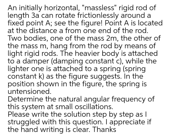 An initially horizontal, "massless" rigid rod of
length 3a can rotate frictionlessly around a
fixed point A; see the figure! Point A is located
at the distance a from one end of the rod.
Two bodies, one of the mass 2m, the other of
the mass m, hang from the rod by means of
light rigid rods. The heavier body is attached
to a damper (damping constant c), while the
lighter one is attached to a spring (spring
constant k) as the figure suggests. In the
position shown in the figure, the spring is
untensioned.
Determine the natural angular frequency of
this system at small oscillations.
Please write the solution step by step as I
struggled with this question. I appreciate if
the hand writing is clear. Thanks
