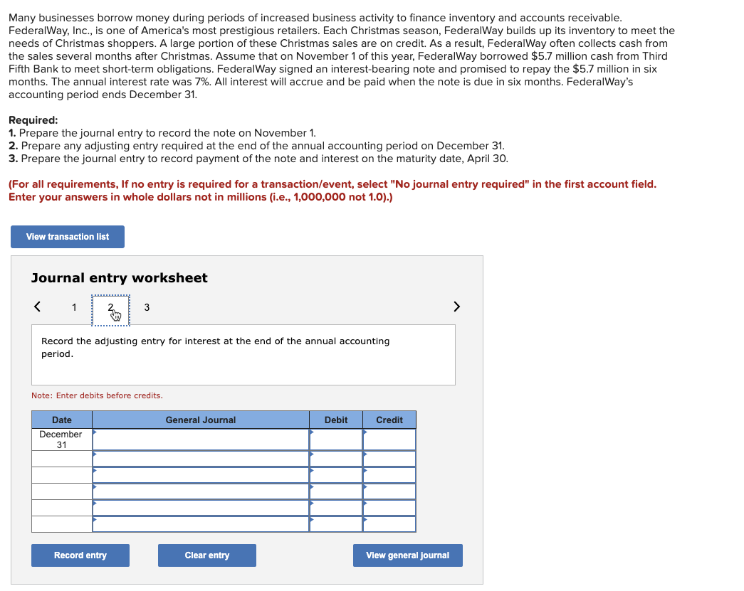 Many businesses borrow money during periods of increased business activity to finance inventory and accounts receivable.
FederalWay, Inc., is one of America's most prestigious retailers. Each Christmas season, FederalWay builds up its inventory to meet the
needs of Christmas shoppers. A large portion of these Christmas sales are on credit. As a result, FederalWay often collects cash from
the sales several months after Christmas. Assume that on November 1 of this year, FederalWay borrowed $5.7 million cash from Third
Fifth Bank to meet short-term obligations. FederalWay signed an interest-bearing note and promised to repay the $5.7 million in six
months. The annual interest rate was 7%. All interest will accrue and be paid when the note is due in six months. FederalWay's
accounting period ends December 31.
Required:
1. Prepare the journal entry to record the note on November 1.
2. Prepare any adjusting entry required at the end of the annual accounting period on December 31.
3. Prepare the journal entry to record payment of the note and interest on the maturity date, April 30.
(For all requirements, If no entry is required for a transaction/event, select "No journal entry required" in the first account field.
Enter your answers in whole dollars not in millions (i.e., 1,000,000 not 1.0).)
View transaction list
Journal entry worksheet
<
Record the adjusting entry for interest at the end of the annual accounting
period.
3
Note: Enter debits before credits.
Date
December
31
Record entry
General Journal
Clear entry
Debit
Credit
View general journal