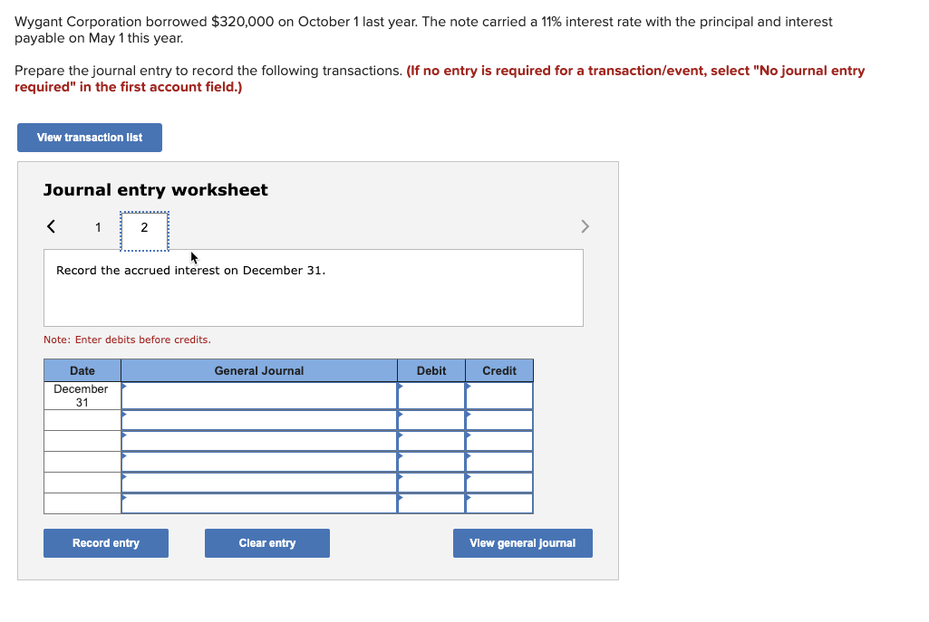 Wygant Corporation borrowed $320,000 on October 1 last year. The note carried a 11% interest rate with the principal and interest.
payable on May 1 this year.
Prepare the journal entry to record the following transactions. (If no entry is required for a transaction/event, select "No journal entry
required" in the first account field.)
View transaction list
Journal entry worksheet
< 1 2
Record the accrued interest on December 31.
Note: Enter debits before credits.
Date
December
31
Record entry
General Journal
Clear entry
Debit
Credit
View general journal
>