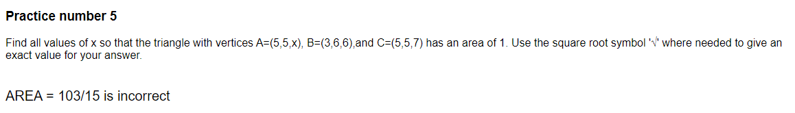 Practice number 5
Find all values of x so that the triangle with vertices A=(5,5,x), B=(3,6,6),and C=(5,5,7) has an area of 1. Use the square root symbol '' where needed to give an
exact value for your answer.
AREA = 103/15 is incorrect