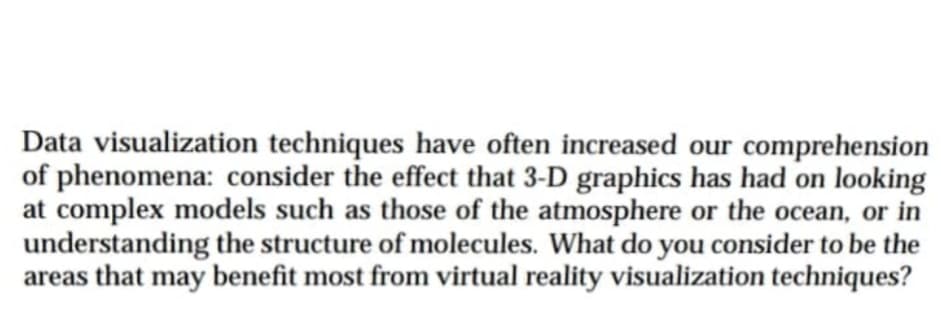 Data visualization techniques have often increased our comprehension
of phenomena: consider the effect that 3-D graphics has had on looking
at complex models such as those of the atmosphere or the ocean, or in
understanding the structure of molecules. What do you consider to be the
areas that may benefit most from virtual reality visualization techniques?