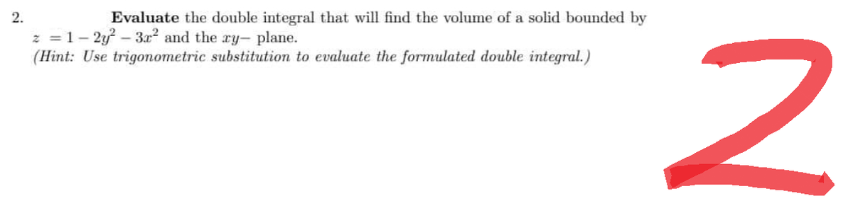 2.
Evaluate the double integral that will find the volume of a solid bounded by
z = 1-2y²-3x² and the ry- plane.
(Hint: Use trigonometric substitution to evaluate the formulated double integral.)
2