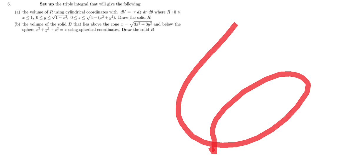 6.
Set up the triple integral that will give the following:
(a) the volume of R using cylindrical coordinates with dV = r dz dr de where R: 0<
x ≤1, 0≤ y ≤ √1 - x², 0 ≤ z ≤ √√4 − (x² + y²). Draw the solid R.
(b) the volume of the solid B that lies above the cone z = √3x² + 3y² and below the
sphere 2² + y² +22= z using spherical coordinates. Draw the solid B