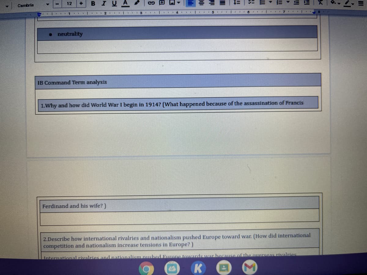 12
BIU
Cambria
1. . l..
• neutrality
IB Command Term analysis
1.Why and how did World War I begin in 19147 (What happened because of the assassination of Francis
Ferdinand and his wife? )
2.Describe how international rivalries and nationalism pushed Europe toward war. (How did international
competition and nationalism increase tensions in Europe?)
International rivalries and pationalism nusbed Eurone towards war hecause of the Overseas rivalries
K
