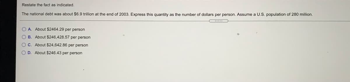 Restate the fact as indicated.
The national debt was about $6.9 trillion at the end of 2003. Express this quantity as the number of dollars per person. Assume a U.S. population of 280 million.
O A. About $2464.29 per person
O B. About $246,428.57 per person
O C. About $24,642.86 per person
D. About $246.43 per person
