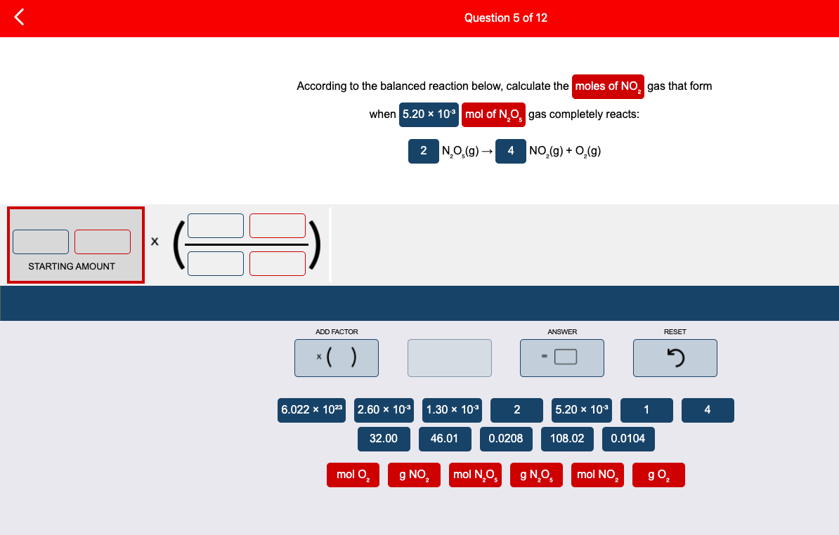 Question 5 of 12
According to the balanced reaction below, calculate the moles of NO, gas that form
when 5.20 x 10* mol of N,O, gas completely reacts:
2 N,0,(g) -
4 NO,(g) + 0,(9)
STARTING AMOUNT
ADD FACTOR
ANSWER
RESET
*( )
6.022 x 1023 2.60 x 10
1.30 x 103
5.20 х 103
1
4
32.00
46.01
0.0208
108.02
0.0104
mol O,
g NO,
mol N,O,
g N.O,
mol NO.
go,
